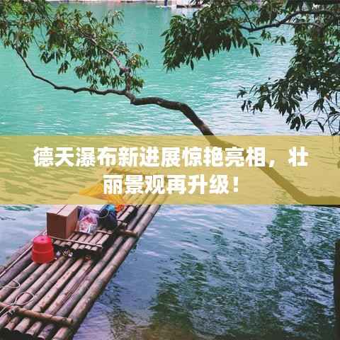 德天瀑布新进展惊艳亮相,壮丽景观再升级!