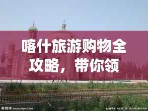 喀什旅游购物全攻略,带你领略独特风情与精选购物体验