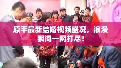 原平最新结婚视频盛况,浪漫瞬间一网打尽!