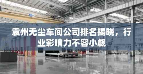 袁州无尘车间公司排名揭晓,行业影响力不容小觑
