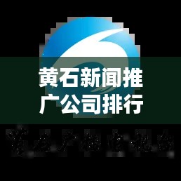 黄石新闻推广公司排行榜及影响力深度解析